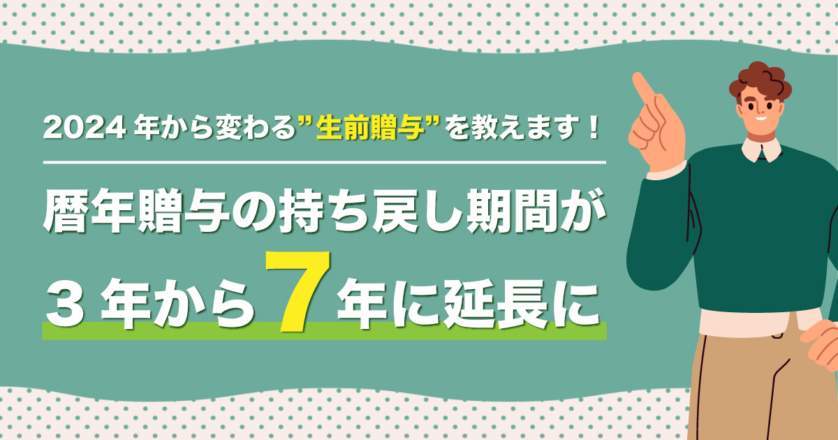 2024年から変わる”生前贈与”を教えます！ ～暦年贈与の持ち戻し期間が3年から7年に延長に～